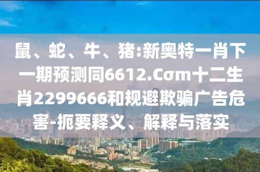 鼠、蛇、牛、猪:新奥特一肖下一期预测同6612.Cσm十二生肖2299666和规避欺骗广告危害-扼要释义、解释与落实