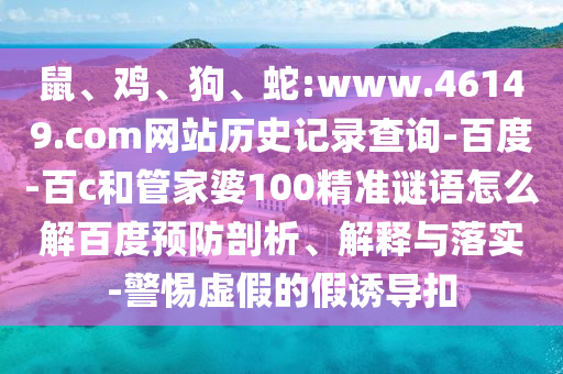鼠、鸡、狗、蛇:www.46149.com网站历史记录查询-百度-百c和管家婆100精准谜语怎么解百度预防剖析、解释与落实-警惕虚假的假诱导扣