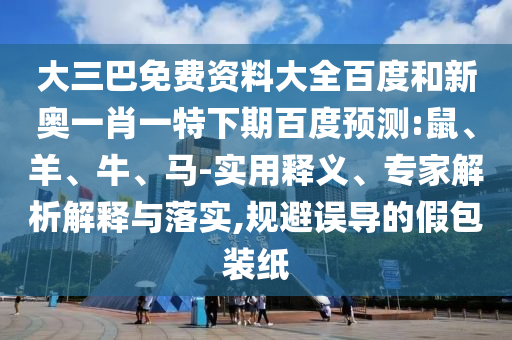 大三巴免费资料大全百度和新奥一肖一特下期百度预测:鼠、羊、牛、马-实用释义、专家解析解释与落实,规避误导的假包装纸