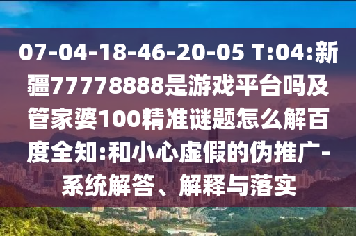 07-04-18-46-20-05 T:04:新疆77778888是游戏平台吗及管家婆100精准谜题怎么解百度全知:和小心虚假的伪推广-系统解答、解释与落实