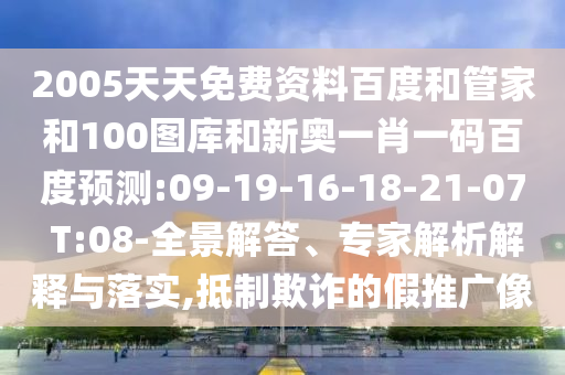 2005天天免费资料百度和管家和100图库和新奥一肖一码百度预测:09-19-16-18-21-07 T:08-全景解答、专家解析解释与落实,抵制欺诈的假推广像